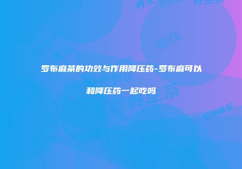 罗布麻茶的功效与作用降压药-罗布麻可以和降压药一起吃吗