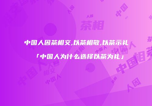 中国人因茶相交,以茶相敬,以茶示礼「中国人为什么选择以茶为礼」