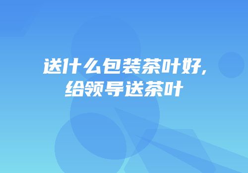 送什么包装茶叶好,给领导送茶叶