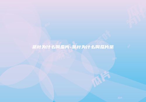 茶叶为什么叫瓜片-茶叶为什么叫瓜片茶