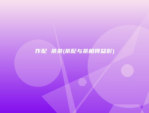 作配 茶茶(茶配与茶相得益彰)