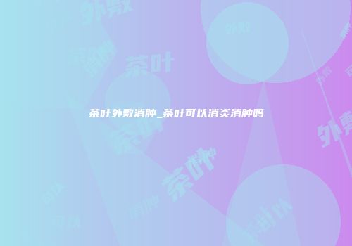 茶叶外敷消肿_茶叶可以消炎消肿吗