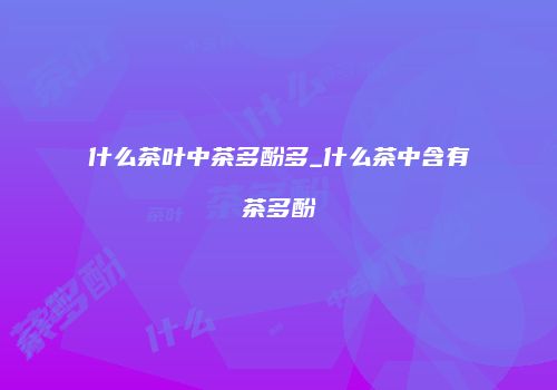 什么茶叶中茶多酚多_什么茶中含有茶多酚