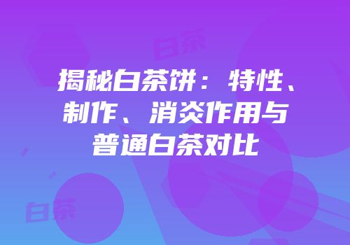 揭秘白茶饼：特性、制作、消炎作用与普通白茶对比