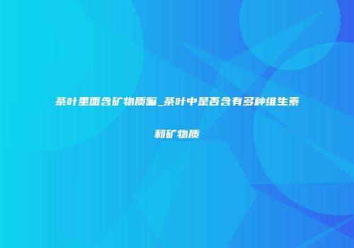茶叶里面含矿物质嘛_茶叶中是否含有多种维生素和矿物质