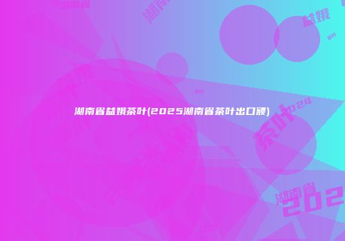 湖南省益娥茶叶(2025湖南省茶叶出口额)
