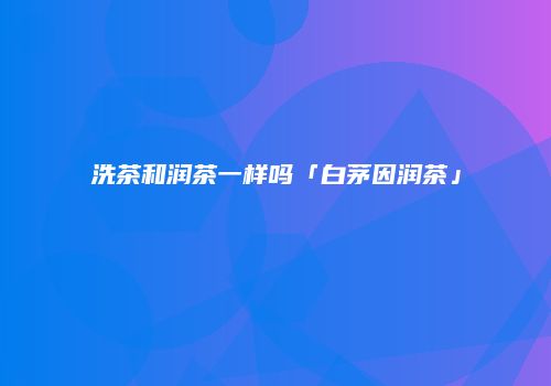 洗茶和润茶一样吗「白茅因润茶」