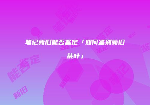 笔记新旧能否鉴定「如何鉴别新旧茶叶」