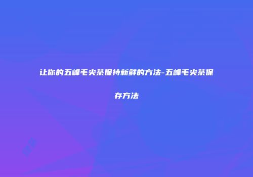 让你的五峰毛尖茶保持新鲜的方法-五峰毛尖茶保存方法