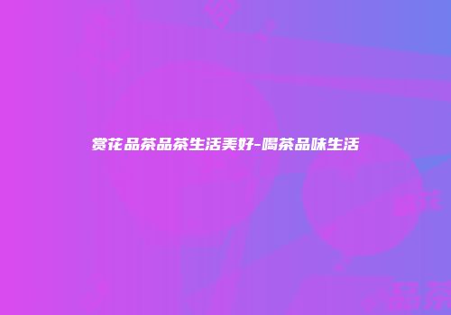 赏花品茶品茶生活美好-喝茶品味生活