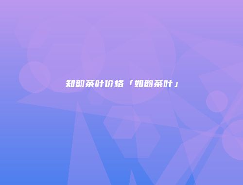 知韵茶叶价格「如韵茶叶」