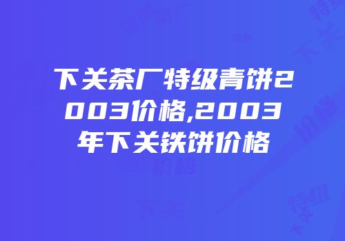 下关茶厂特级青饼2003价格,2003年下关铁饼价格