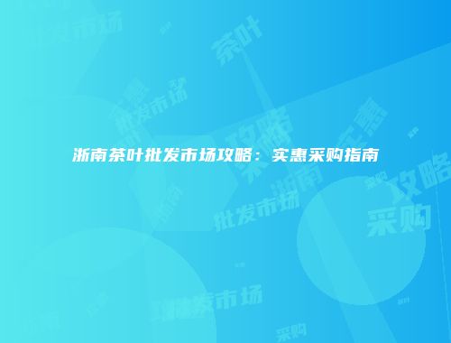 浙南茶叶批发市场攻略：实惠采购指南