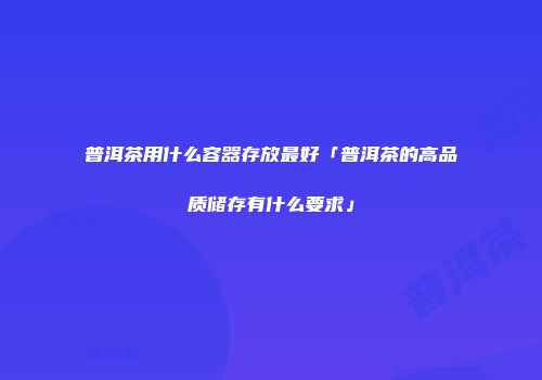 普洱茶用什么容器存放最好「普洱茶的高品质储存有什么要求」