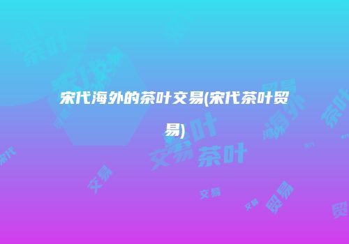 宋代海外的茶叶交易(宋代茶叶贸易)