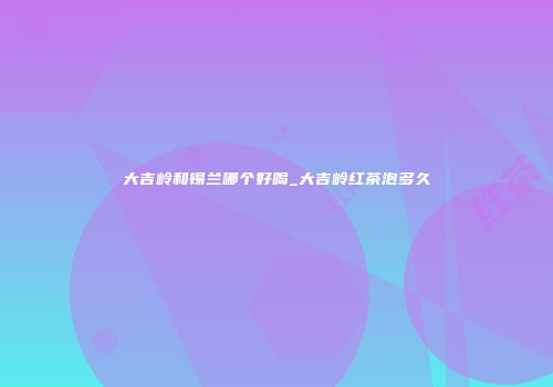 大吉岭和锡兰哪个好喝_大吉岭红茶泡多久