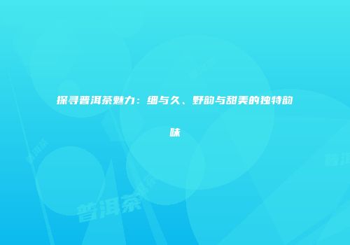 探寻普洱茶魅力：细与久、野韵与甜美的独特韵味