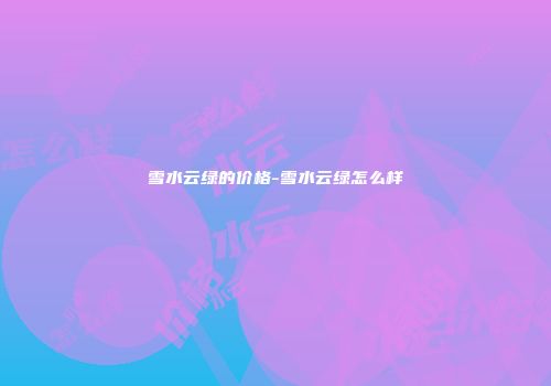 雪水云绿的价格-雪水云绿怎么样