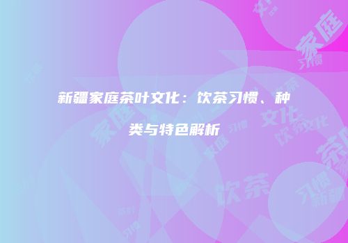 新疆家庭茶叶文化：饮茶习惯、种类与特色解析