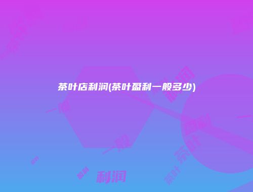 茶叶店利润(茶叶盈利一般多少)
