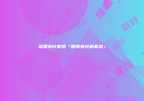 福建茶叶套路「推销茶叶的套路」