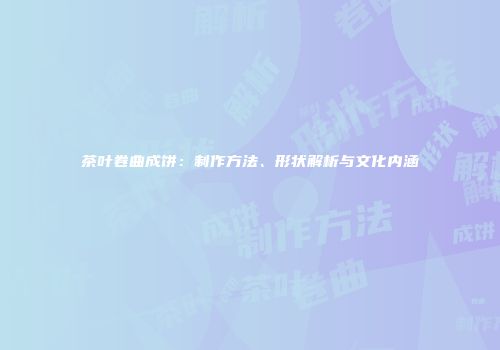 茶叶卷曲成饼：制作方法、形状解析与文化内涵