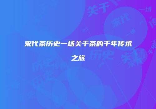 宋代茶历史一场关于茶的千年传承之旅