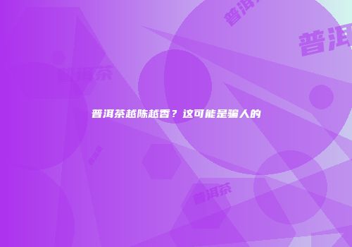 普洱茶越陈越香？这可能是骗人的