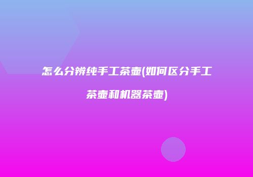 怎么分辨纯手工茶壶(如何区分手工茶壶和机器茶壶)