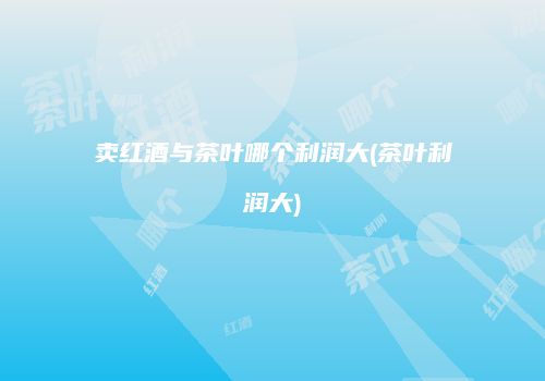 卖红酒与茶叶哪个利润大(茶叶利润大)