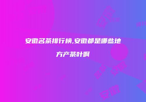 安徽名茶排行榜,安徽都是哪些地方产茶叶啊