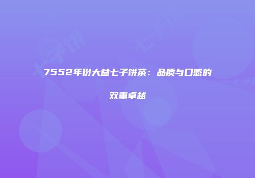 7552年份大益七子饼茶：品质与口感的双重卓越