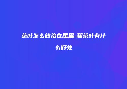 茶叶怎么放治在屋里-和茶叶有什么好处