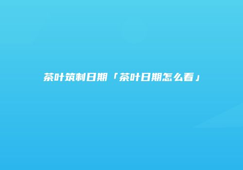 茶叶筑制日期「茶叶日期怎么看」