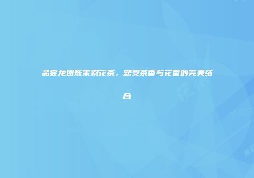 品尝龙团珠茉莉花茶，感受茶香与花香的完美结合