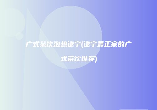 广式茶饮泡热遂宁(遂宁最正宗的广式茶饮推荐)