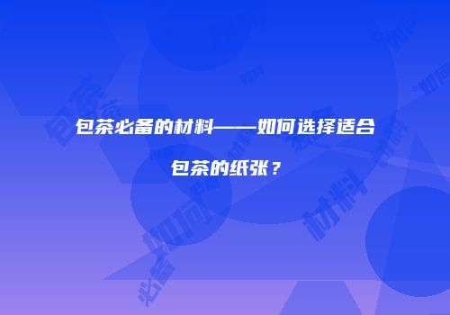 包茶必备的材料——如何选择适合包茶的纸张？