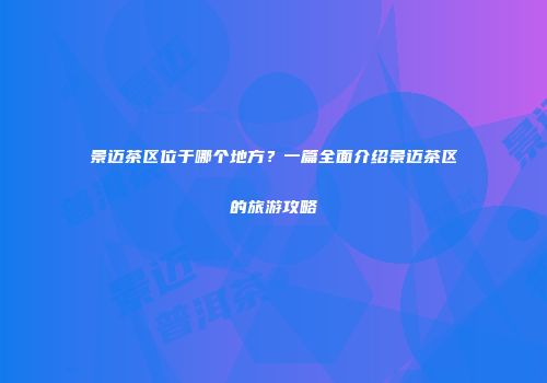 景迈茶区位于哪个地方？一篇全面介绍景迈茶区的旅游攻略
