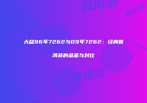 大益96年7262与09年7262：经典普洱茶的品鉴与对比