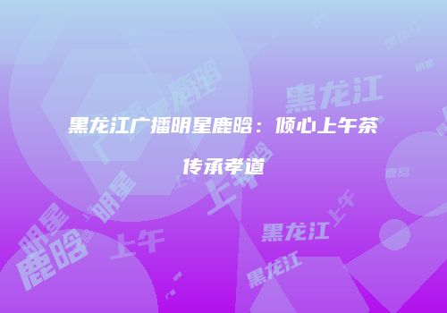 黑龙江广播明星鹿晗：倾心上午茶传承孝道