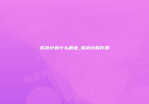 成茶叶有什么用处_陈茶叶的作用