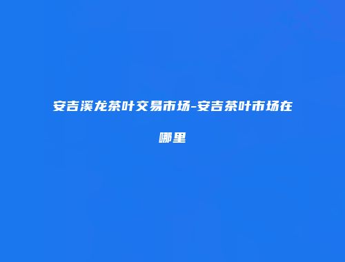 安吉溪龙茶叶交易市场-安吉茶叶市场在哪里