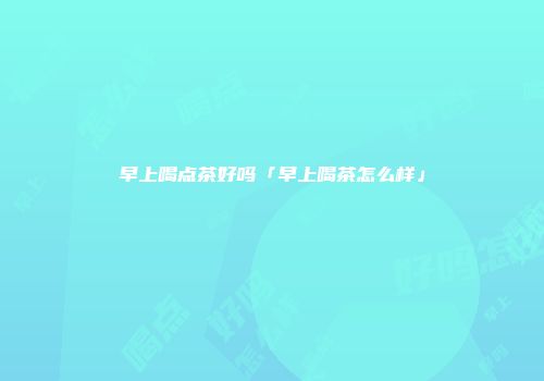 早上喝点茶好吗「早上喝茶怎么样」