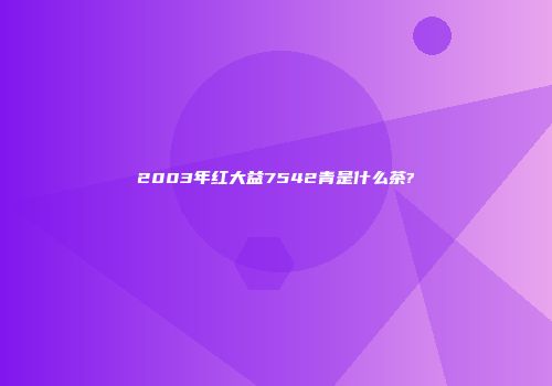 2003年红大益7542青是什么茶?