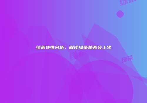 绿茶特性分析：解读绿茶是否会上火