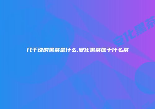 几千块的黑茶是什么,安化黑茶属于什么茶