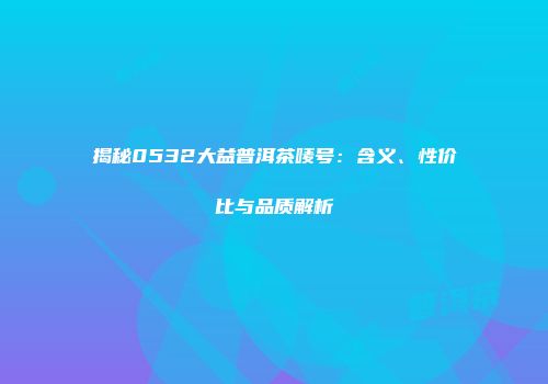 揭秘0532大益普洱茶唛号：含义、性价比与品质解析