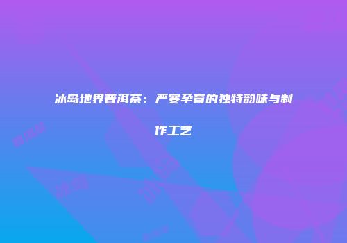 冰岛地界普洱茶：严寒孕育的独特韵味与制作工艺