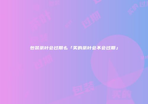 包装茶叶会过期么「买的茶叶会不会过期」