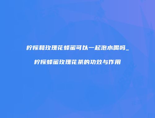 柠檬和玫瑰花蜂蜜可以一起泡水喝吗_柠檬蜂蜜玫瑰花茶的功效与作用